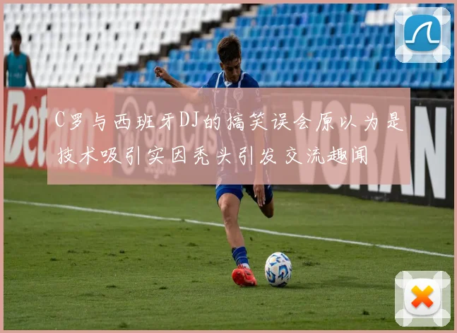 C罗与西班牙DJ的搞笑误会原以为是技术吸引实因秃头引发交流趣闻