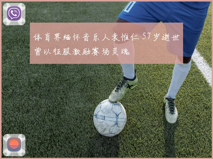 体育界缅怀音乐人袁惟仁 57岁逝世曾以征服激励赛场灵魂