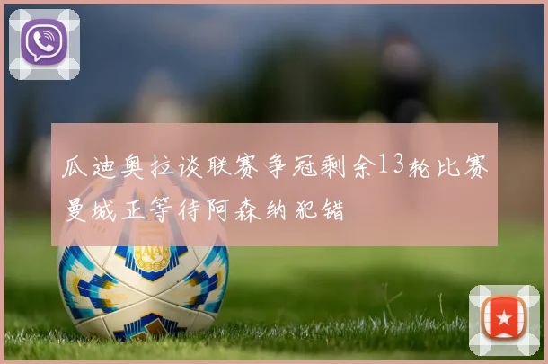 瓜迪奥拉谈联赛争冠剩余13轮比赛曼城正等待阿森纳犯错