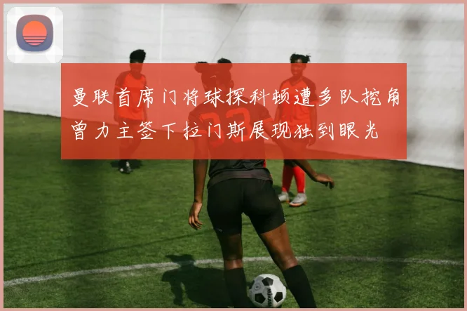 曼联首席门将球探科顿遭多队挖角曾力主签下拉门斯展现独到眼光