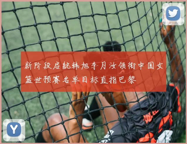 新阶段启航韩旭李月汝领衔中国女篮世预赛名单目标直指巴黎