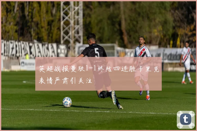 英超战报曼联1-1终结四连胜卡里克表情严肃引关注