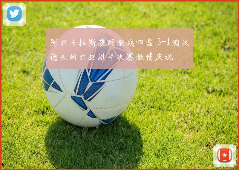 阿尔卡拉斯澳网激战四盘 3-1淘汰德米纳尔挺进半决赛激情庆祝