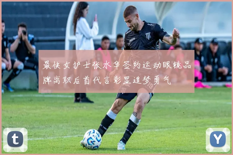 最快女护士张水华签约运动眼镜品牌离职后首代言彰显追梦勇气