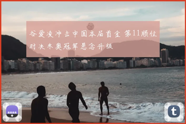 谷爱凌冲击中国本届首金 第11顺位对决冬奥冠军悬念升级