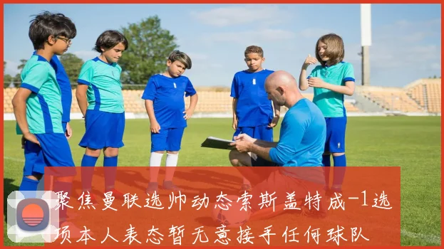 聚焦曼联选帅动态索斯盖特成-1选项本人表态暂无意接手任何球队