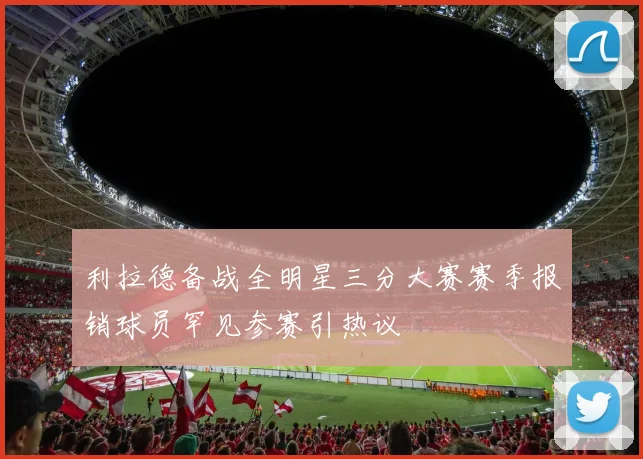 利拉德备战全明星三分大赛赛季报销球员罕见参赛引热议