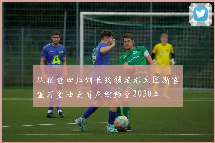 从租借回归到长约锁定尤文图斯官宣万金油麦肯尼续约至2030年